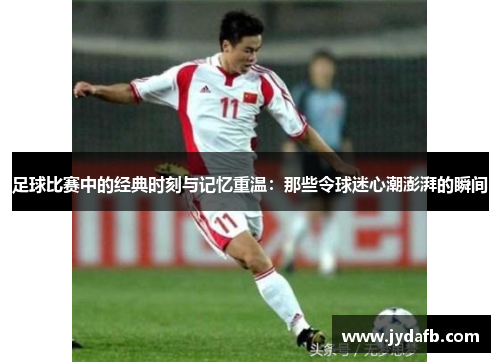足球比赛中的经典时刻与记忆重温：那些令球迷心潮澎湃的瞬间