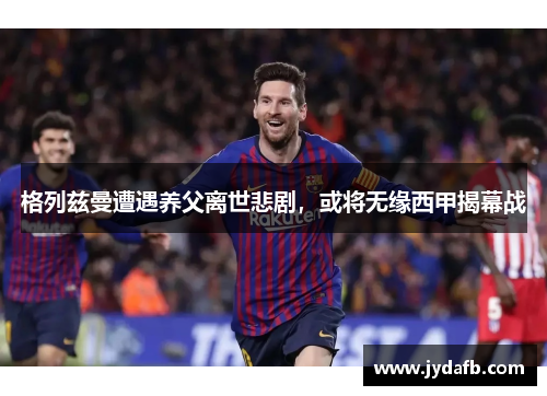 格列兹曼遭遇养父离世悲剧，或将无缘西甲揭幕战