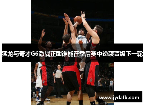 猛龙与奇才G6激战正酣谁能在季后赛中逆袭晋级下一轮