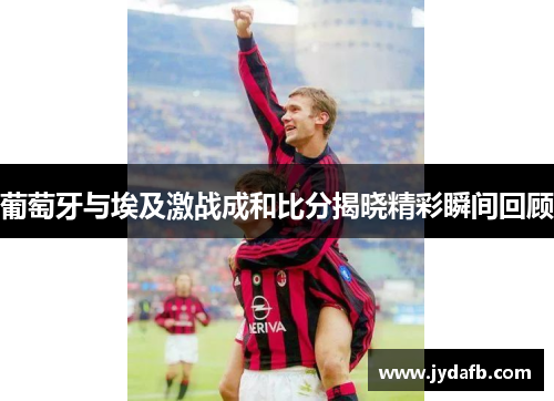 葡萄牙与埃及激战成和比分揭晓精彩瞬间回顾